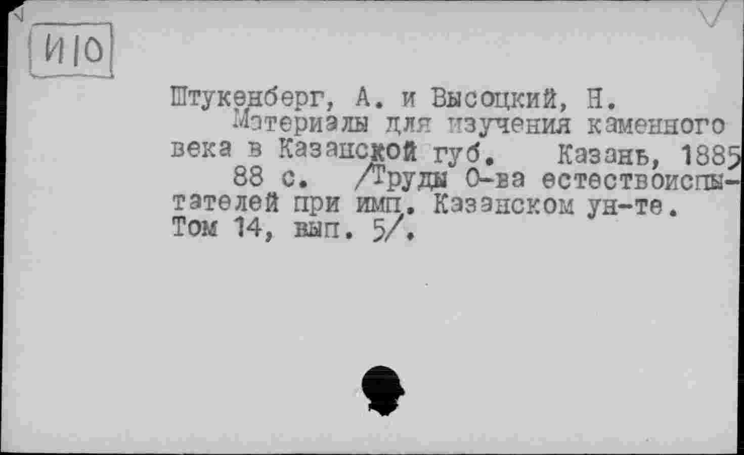 ﻿----1
I ИЮ
Штукенберг, А. и Высоцкий, Н.
Материалы для изучения каменного века в Казанской губ. Казань, 1885
88 с. /Труды О-ва естествоиспытателей при имп, Казанском ун-те. Том 14, вып. 5/.